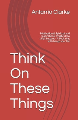 Think On These Things: Motivational, Spiritual and Inspirational Insights Into Life's Lessons - A book that will change your life by Clarke, Antarrio R.