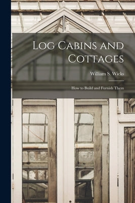 Log Cabins and Cottages: How to Build and Furnish Them by Wicks, William S.