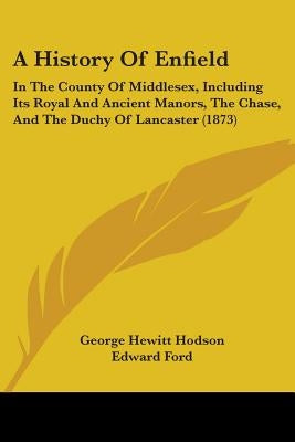 A History Of Enfield: In The County Of Middlesex, Including Its Royal And Ancient Manors, The Chase, And The Duchy Of Lancaster (1873) by Hodson, George Hewitt