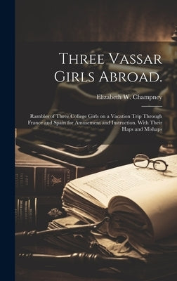 Three Vassar Girls Abroad.: Rambles of Three College Girls on a Vacation Trip Through France and Spain for Amusement and Instruction. With Their H by Champney, Elizabeth W. (Elizabeth Wil