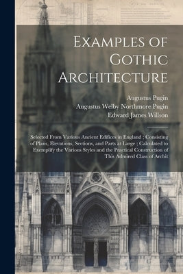 Examples of Gothic Architecture: Selected From Various Ancient Edifices in England; Consisting of Plans, Elevations, Sections, and Parts at Large; Cal by Pugin, Augustus