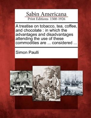 A Treatise on Tobacco, Tea, Coffee, and Chocolate: In Which the Advantages and Disadvantages Attending the Use of These Commodities Are ... Considered by Paulli, Simon