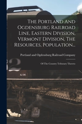 The Portland And Ogdensburg Railroad Line, Eastern Division, Vermont Division, The Resources, Population...: Of The Country Tributary Thereto by Portland and Ogdensburg Railroad Comp