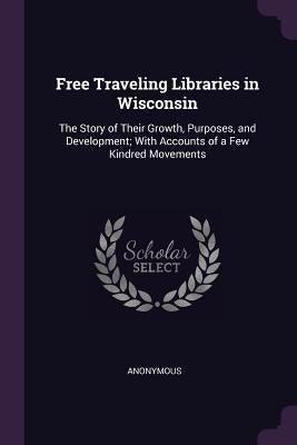 Free Traveling Libraries in Wisconsin: The Story of Their Growth, Purposes, and Development; With Accounts of a Few Kindred Movements by Anonymous