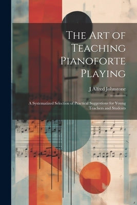 The art of Teaching Pianoforte Playing; a Systematized Selection of Practical Suggestions for Young Teachers and Students by Johnstone, J. Alfred