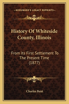 History Of Whiteside County, Illinois: From Its First Settlement To The Present Time (1877) by Bent, Charles