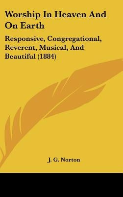 Worship In Heaven And On Earth: Responsive, Congregational, Reverent, Musical, And Beautiful (1884) by Norton, J. G.