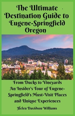 The Ultimate Destination Guide for Eugene-Springfield Oregon: From Ducks to Vineyards: An Insider's Tour of Eugene-Springfield's Must-Visit Places and by Williams, Helen D.