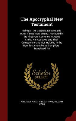 The Apocryphal New Testament: Being All the Gospels, Epistles, and Other Pieces Now Extant: Attributed in the First Four Centuries to Jesus Christ, by Jones, Jeremiah