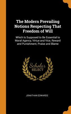 The Modern Prevailing Notions Respecting That Freedom of Will: Which Is Supposed to Be Essential to Moral Agency, Virtue and Vice, Reward and Punishme by Edwards, Jonathan