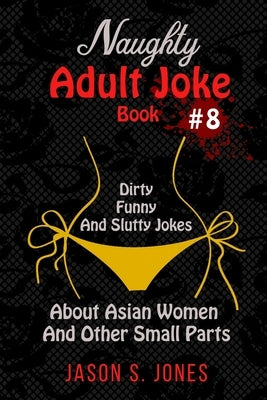 Naughty Adult Joke Book #8: Dirty, Funny And Slutty Jokes About Asian Women And Other Small Parts by Jones, Jason S.