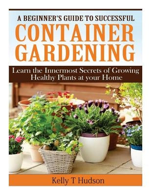 A Beginner's Guide to Successful Container Gardening: Learn the Innermost Secrets of Growing Healthy Plants at your Home by Hudson, Kelly T.