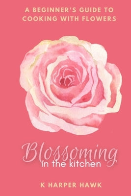 Blossoming in the Kitchen: A Beginners Guide to Cooking With Flowers by Hawk, K. Harper