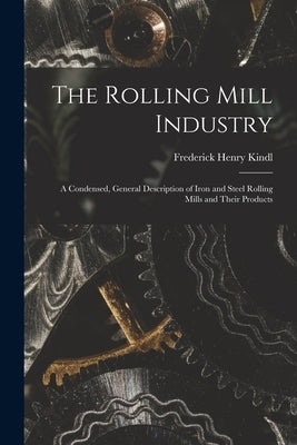 The Rolling Mill Industry: A Condensed, General Description of Iron and Steel Rolling Mills and Their Products by Kindl, Frederick Henry