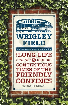 Wrigley Field: The Long Life and Contentious Times of the Friendly Confines by Shea, Stuart