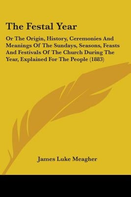 The Festal Year: Or The Origin, History, Ceremonies And Meanings Of The Sundays, Seasons, Feasts And Festivals Of The Church During The by Meagher, James Luke