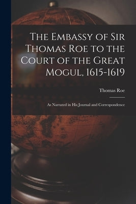 The Embassy of Sir Thomas Roe to the Court of the Great Mogul, 1615-1619: As Narrated in His Journal and Correspondence by Roe, Thomas