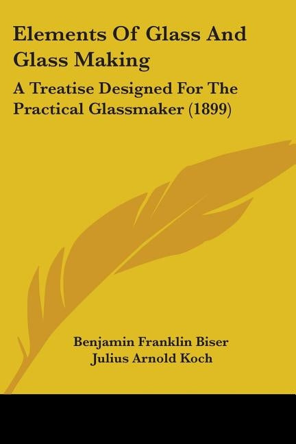 Elements Of Glass And Glass Making: A Treatise Designed For The Practical Glassmaker (1899) by Benjamin Franklin Biser