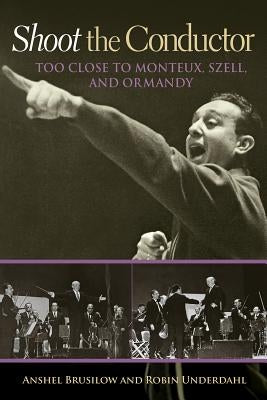 Shoot the Conductor: Too Close to Monteux, Szell, and Ormandy by Brusilow, Anshel