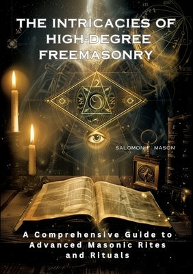 The Intricacies of High-Degree Freemasonry: A Comprehensive Guide to Advanced Masonic Rites and Rituals by Mason, Salomon F.