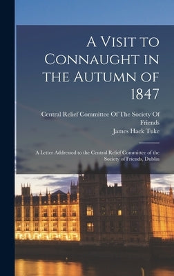 A Visit to Connaught in the Autumn of 1847: A Letter Addressed to the Central Relief Committee of the Society of Friends, Dublin by Tuke, James Hack