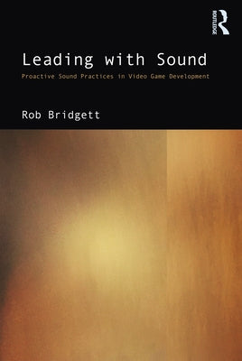 Leading with Sound: Proactive Sound Practices in Video Game Development by Bridgett, Rob