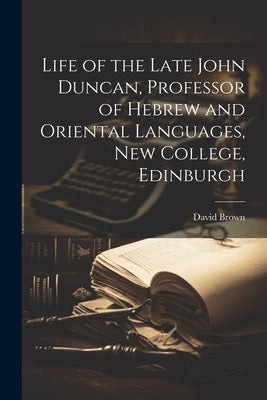 Life of the Late John Duncan, Professor of Hebrew and Oriental Languages, New College, Edinburgh by Brown, David