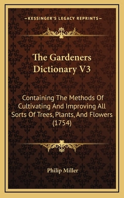 The Gardeners Dictionary V3: Containing The Methods Of Cultivating And Improving All Sorts Of Trees, Plants, And Flowers (1754) by Miller, Philip