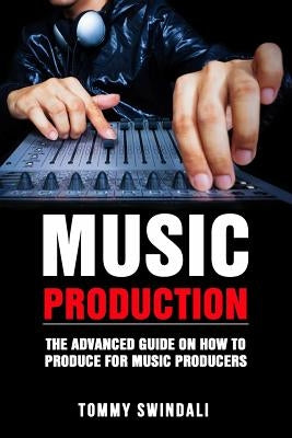 Music Production: The Advanced Guide On How to Produce for Music Producers by Swindali, Tommy