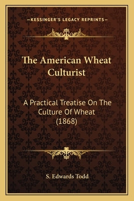 The American Wheat Culturist the American Wheat Culturist: A Practical Treatise on the Culture of Wheat (1868) a Practical Treatise on the Culture of by Todd, S. Edwards