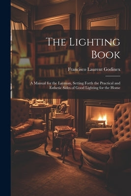 The Lighting Book: A Manual for the Layman, Setting Forth the Practical and Esthetic Sides of Good Lighting for the Home by Godinex, Francisco Laurent