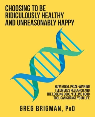 Choosing to Be Ridiculously Healthy and Unreasonably Happy: How Nobel Prize-Winning Telomeres Research and the Looking Good/Feeling Good Tool Can Chan by Brigman, Greg