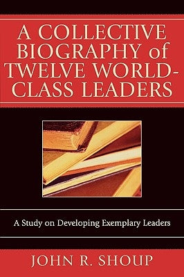 A Collective Biography of Twelve World-Class Leaders: A Study on Developing Exemplary Leaders by Shoup, John R.