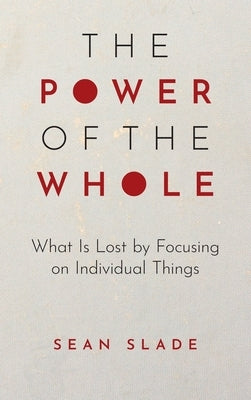 The Power of the Whole: What Is Lost by Focusing on Individual Things by Slade, Sean