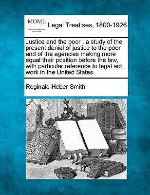 Justice and the Poor: A Study of the Present Denial of Justice to the Poor and of the Agencies Making More Equal Their Position Before the L by Smith, Reginald Heber