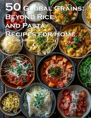 50 Global Grains: Beyond Rice and Pasta Recipes for Home: Beyond Rice and Pasta Recipes for Home by Johnson, Kelly