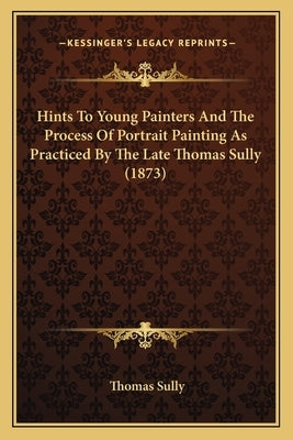 Hints To Young Painters And The Process Of Portrait Painting As Practiced By The Late Thomas Sully (1873) by Sully, Thomas