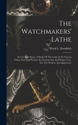 The Watchmakers' Lathe: Its Use And Abuse. A Study Of The Lathe In Its Various Forms, Past And Present, Its Construction And Proper Uses. For by Goodrich, Ward L.