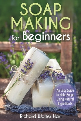 Soap Making for Beginners: An Easy Guide to Make Soaps Using Natural Ingredients by Hart, Richard Walter