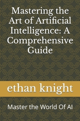 Mastering the Art of Artificial Intelligence: A Comprehensive Guide: Master the World Of AI by Knight, Ethan