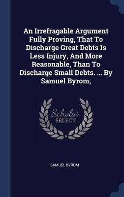 An Irrefragable Argument Fully Proving, That To Discharge Great Debts Is Less Injury, And More Reasonable, Than To Discharge Small Debts. ... By Samue by Byrom, Samuel