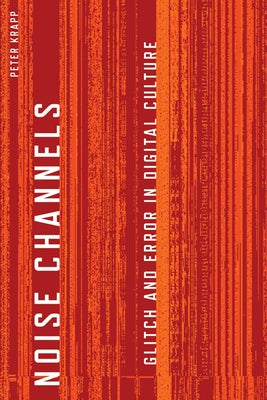 Noise Channels: Glitch and Error in Digital Culture by Krapp, Peter