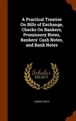 A Practical Treatise On Bills of Exchange, Checks On Bankers, Promissory Notes, Bankers' Cash Notes, and Bank Notes by Chitty, Joseph