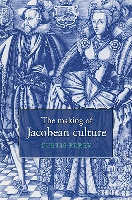 The Making of Jacobean Culture: James I and the Renegotiation of Elizabethan Literary Practice by Perry, Curtis