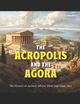 The Acropolis and the Agora: The History of Ancient Athens' Most Important Sites by Charles River