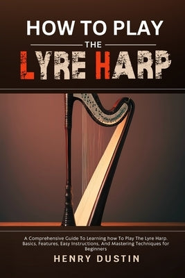 How to Play the Lyre Harp: A Comprehensive Guide To Learning how To Play The Lyre Harp. Basics, Features, Easy Instructions, And Mastering Techni by Dustin, Henry