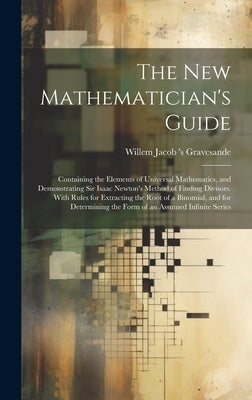 The New Mathematician's Guide: Containing the Elements of Universal Mathematics, and Demonstrating Sir Isaac Newton's Method of Finding Divisors. Wit by Gravesande, Willem Jacob 's