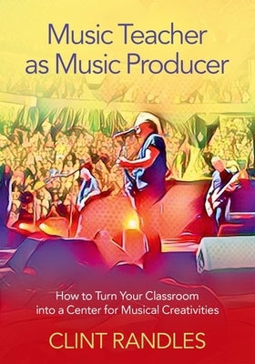 Music Teacher as Music Producer: How to Turn Your Classroom Into a Center for Musical Creativities by Randles, Clint