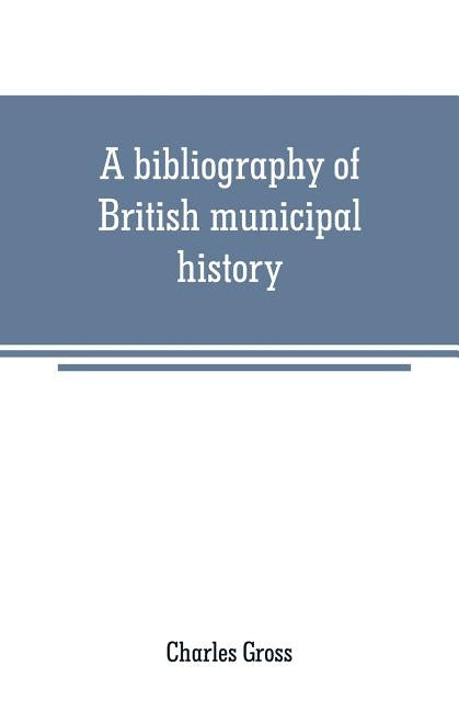 A bibliography of British municipal history: Including Gilds and Parliamentary Representation by Gross, Charles