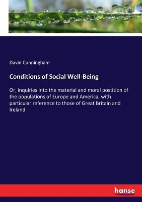 Conditions of Social Well-Being: Or, inquiries into the material and moral postition of the populations of Europe and America, with particular referen by Cunningham, David